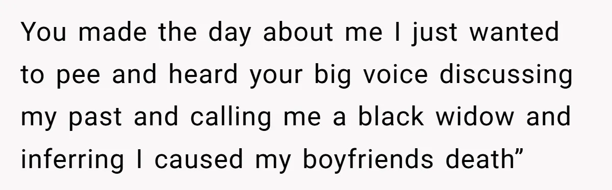 You made the day about me I just wanted to pee and heard your big voice discussing my past and calling me a black widow and inferring I caused my...