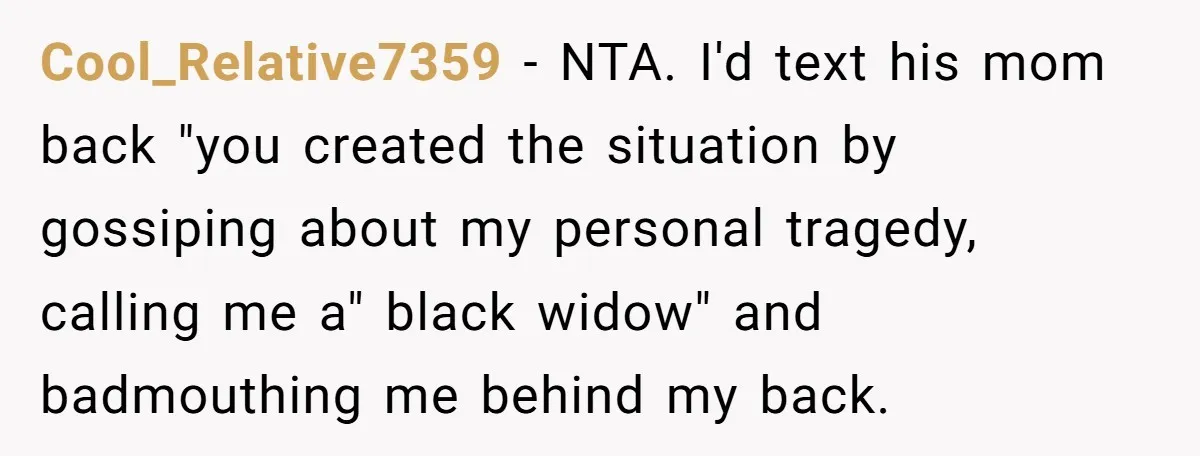 Cool_Relative7359 − NTA. I'd text his mom back "you created the situation by gossiping about my personal tragedy, calling me a" black widow" and badmouthing me behind my back.