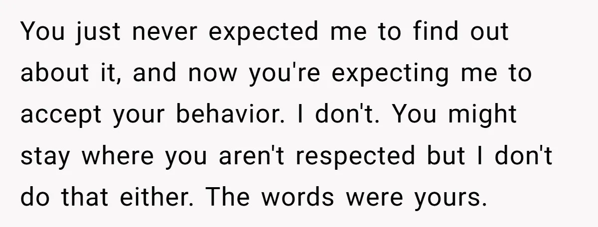 You just never expected me to find out about it, and now you're expecting me to accept your behavior. I don't. You might stay where you aren't respected but I...