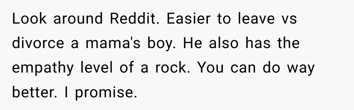 Look around Reddit. Easier to leave vs divorce a mama's boy. He also has the empathy level of a rock. You can do way better. I promise.