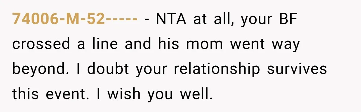 74006-M-52----- − NTA at all, your BF crossed a line and his mom went way beyond. I doubt your relationship survives this event. I wish you well.