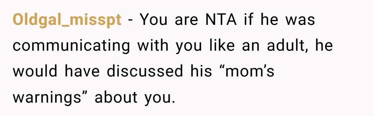 Oldgal_misspt − You are NTA if he was communicating with you like an adult, he would have discussed his “mom’s warnings” about you.