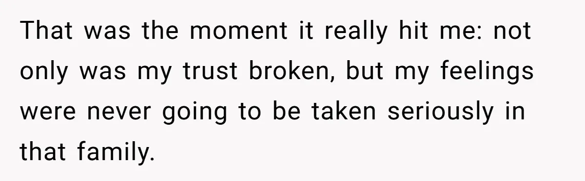 That was the moment it really hit me: not only was my trust broken, but my feelings were never going to be taken seriously in that family.