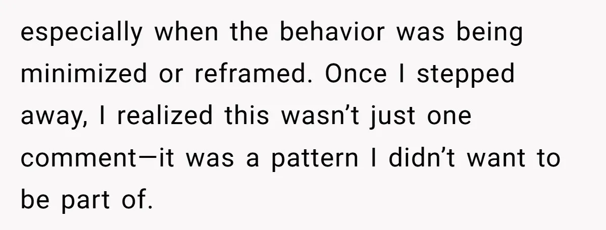 especially when the behavior was being minimized or reframed. Once I stepped away, I realized this wasn’t just one comment—it was a pattern I didn’t want to be part of.