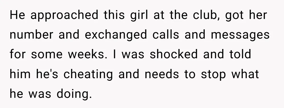 He approached this girl at the club, got her number and exchanged calls and messages for some weeks. I was shocked and told him he's cheating and needs to stop...