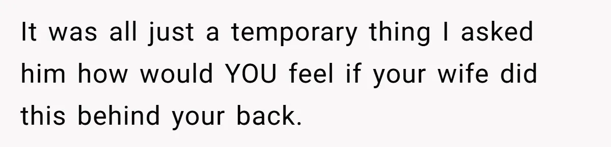 It was all just a temporary thing I asked him how would YOU feel if your wife did this behind your back.