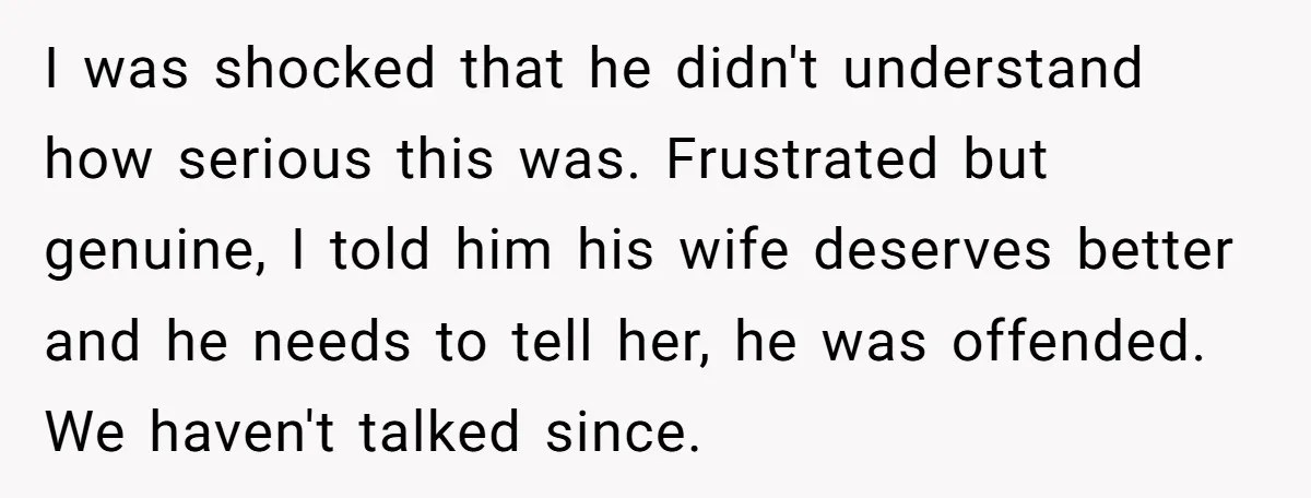 I was shocked that he didn't understand how serious this was. Frustrated but genuine, I told him his wife deserves better and he needs to tell her, he was offended....