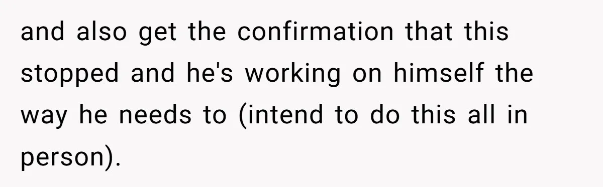 and also get the confirmation that this stopped and he's working on himself the way he needs to (intend to do this all in person).
