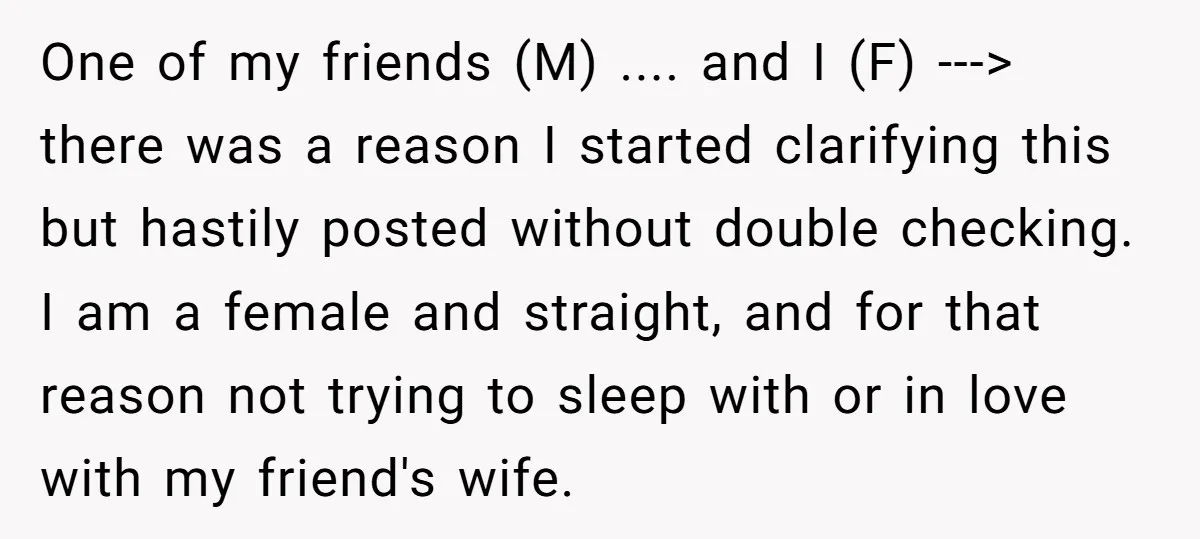 One of my friends (M) .... and I (F) ---> there was a reason I started clarifying this but hastily posted without double checking. I am a female and straight,...