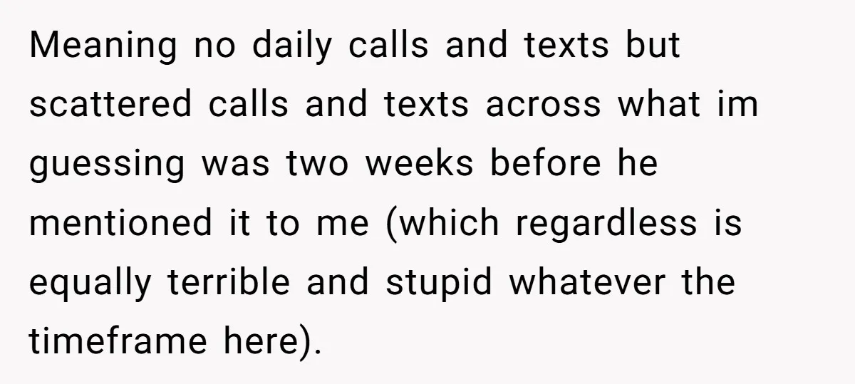 Meaning no daily calls and texts but scattered calls and texts across what im guessing was two weeks before he mentioned it to me (which regardless is equally terrible and...
