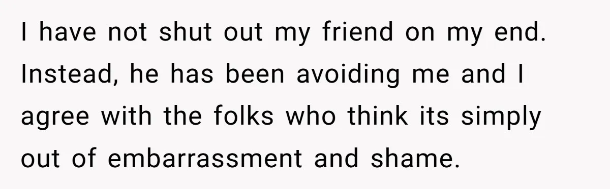 I have not shut out my friend on my end. Instead, he has been avoiding me and I agree with the folks who think its simply out of embarrassment and...