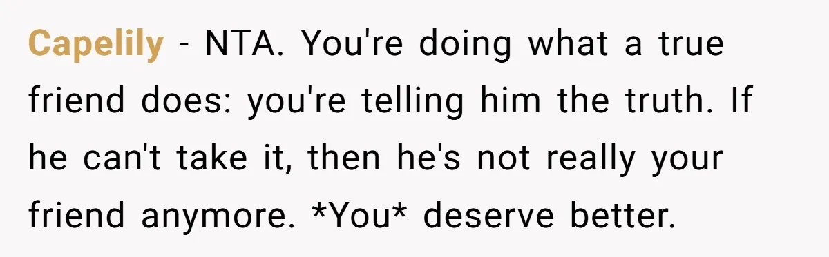 Capelily − NTA. You're doing what a true friend does: you're telling him the truth. If he can't take it, then he's not really your friend anymore. *You* deserve better.