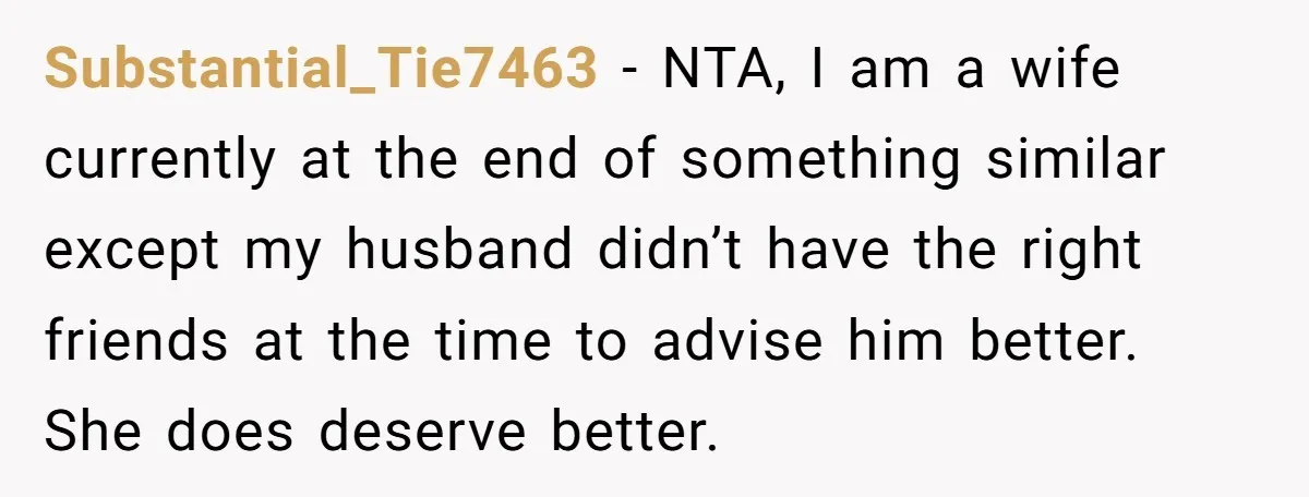 Substantial_Tie7463 − NTA, I am a wife currently at the end of something similar except my husband didn’t have the right friends at the time to advise him better. She...