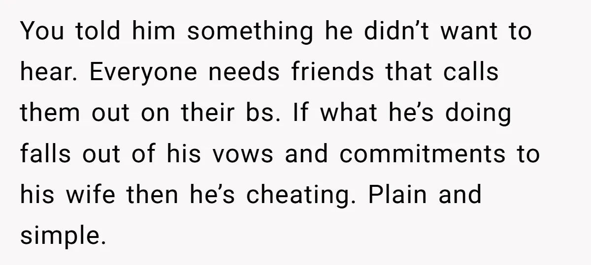 You told him something he didn’t want to hear. Everyone needs friends that calls them out on their bs. If what he’s doing falls out of his vows and commitments...