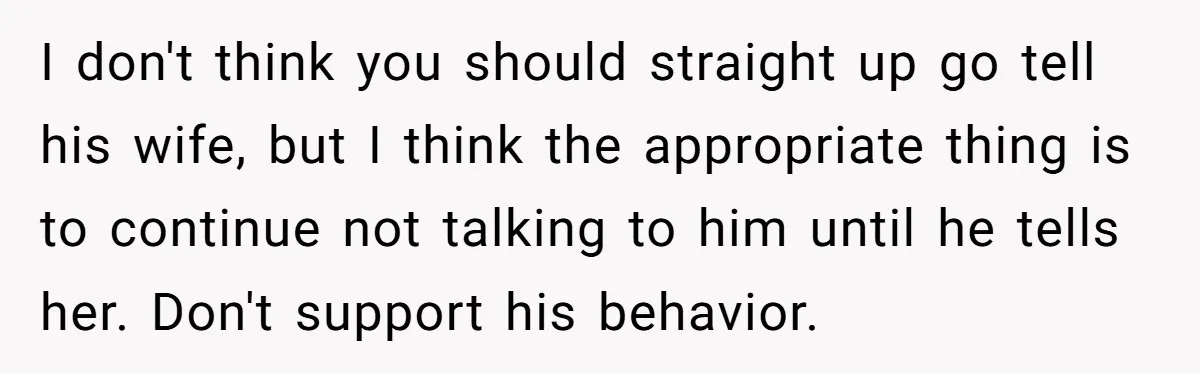 I don't think you should straight up go tell his wife, but I think the appropriate thing is to continue not talking to him until he tells her. Don't support...