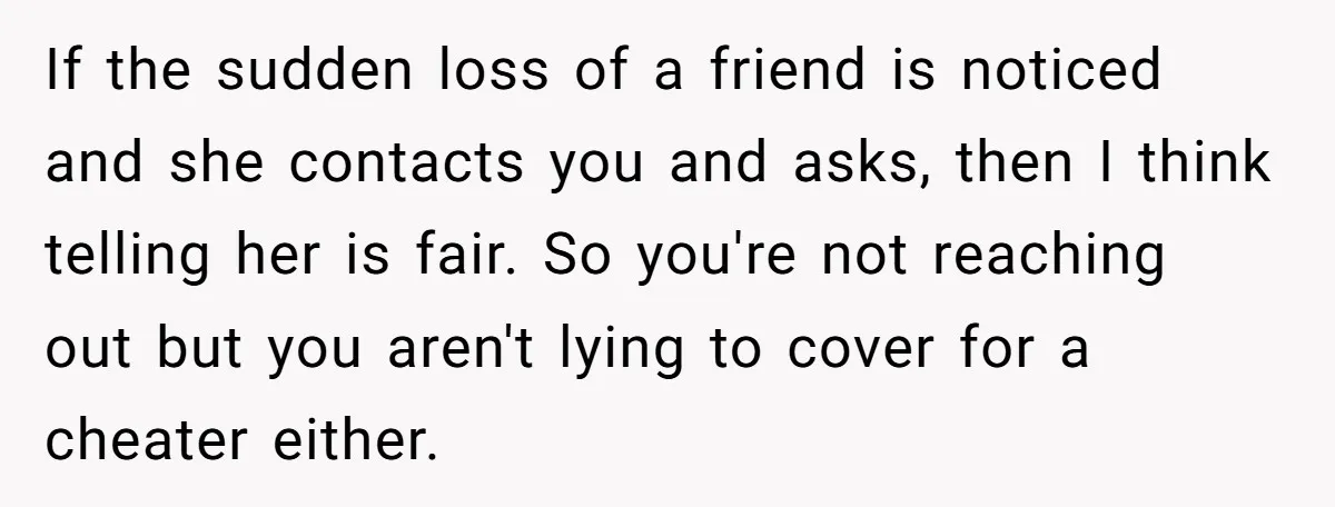 If the sudden loss of a friend is noticed and she contacts you and asks, then I think telling her is fair. So you're not reaching out but you aren't...