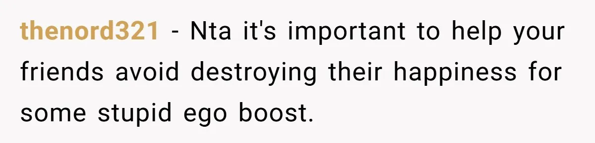 thenord321 − Nta it's important to help your friends avoid destroying their happiness for some stupid ego boost.
