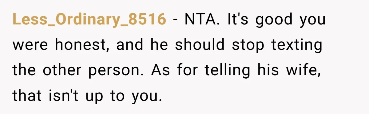 Less_Ordinary_8516 − NTA. It's good you were honest, and he should stop texting the other person. As for telling his wife, that isn't up to you.