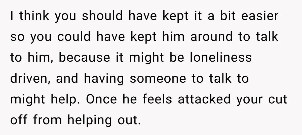 I think you should have kept it a bit easier so you could have kept him around to talk to him, because it might be loneliness driven, and having someone...