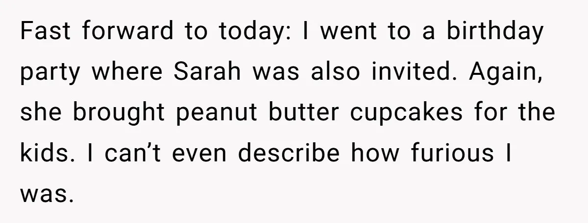Fast forward to today: I went to a birthday party where Sarah was also invited. Again, she brought peanut butter cupcakes for the kids. I can’t even describe how furious...