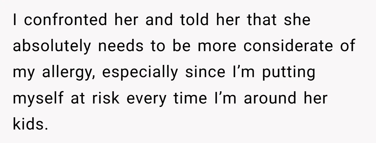 I confronted her and told her that she absolutely needs to be more considerate of my allergy, especially since I’m putting myself at risk every time I’m around her kids.