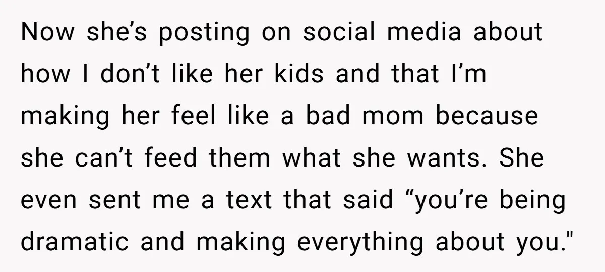 Now she’s posting on social media about how I don’t like her kids and that I’m making her feel like a bad mom because she can’t feed them what she...