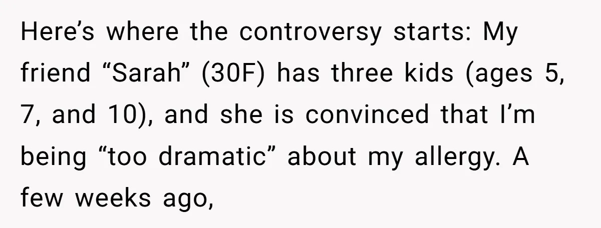 Here’s where the controversy starts: My friend “Sarah” (30F) has three kids (ages 5, 7, and 10), and she is convinced that I’m being “too dramatic” about my allergy. A...