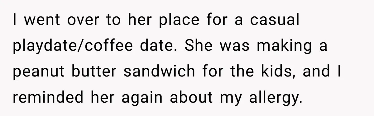 I went over to her place for a casual playdate/coffee date. She was making a peanut butter sandwich for the kids, and I reminded her again about my allergy.