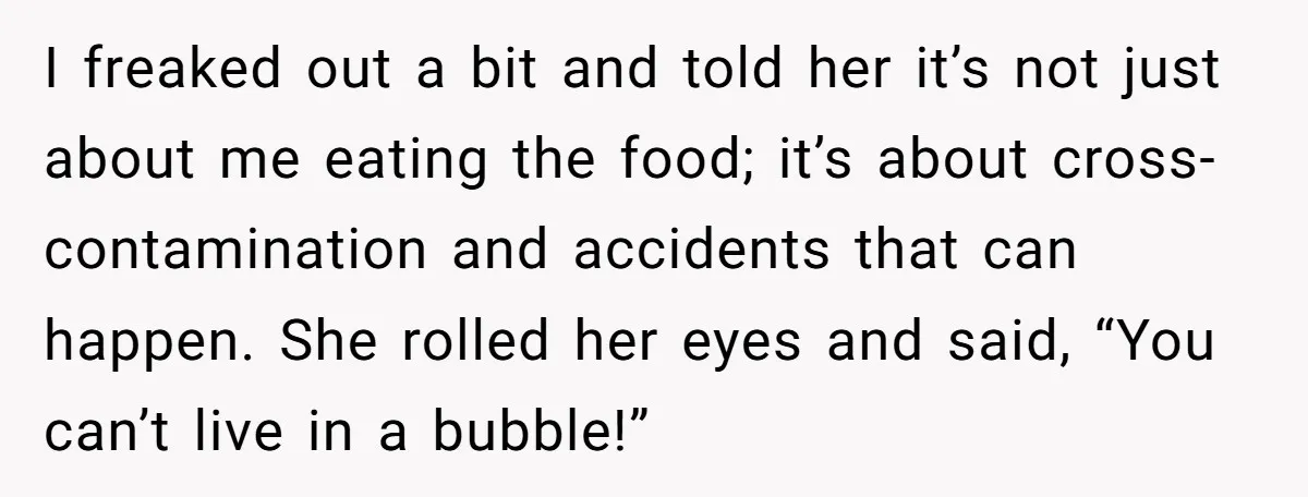 I freaked out a bit and told her it’s not just about me eating the food; it’s about cross-contamination and accidents that can happen. She rolled her eyes and said,...