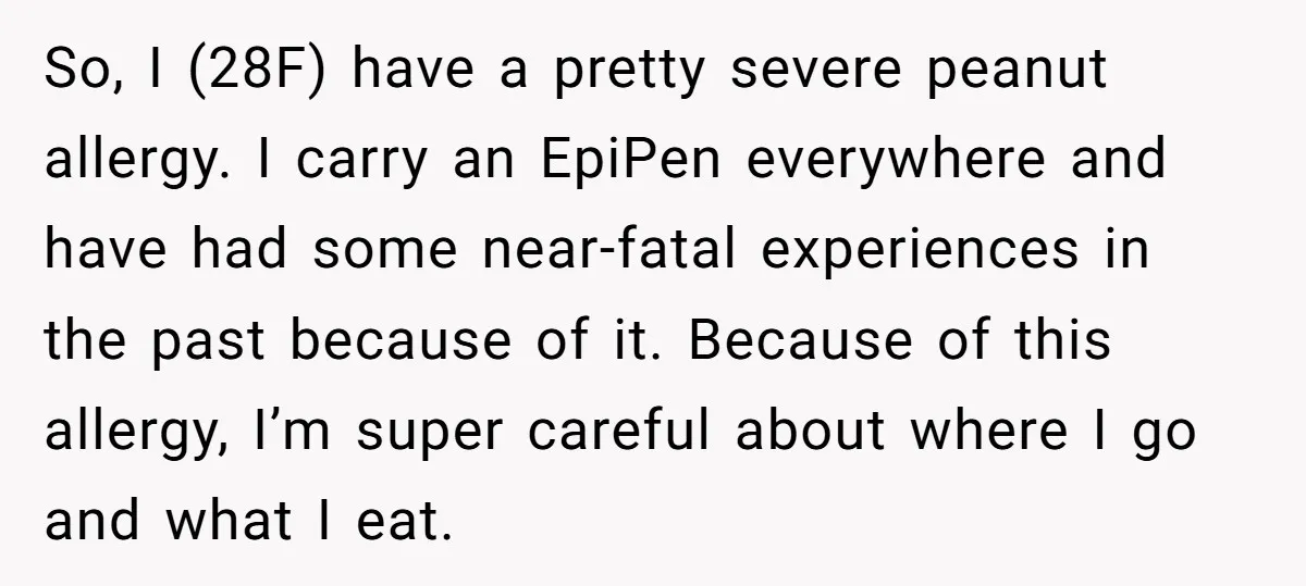 So, I (28F) have a pretty severe peanut allergy. I carry an EpiPen everywhere and have had some near-fatal experiences in the past because of it. Because of this allergy,...