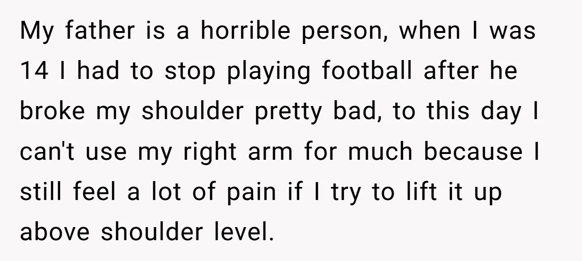 My father is a horrible person, when I was 14 I had to stop playing football after he broke my shoulder pretty bad, to this day I can't use my...