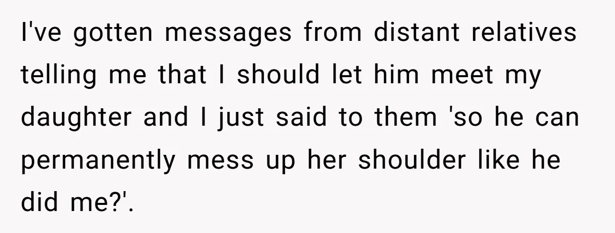 I've gotten messages from distant relatives telling me that I should let him meet my daughter and I just said to them 'so he can permanently mess up her shoulder...