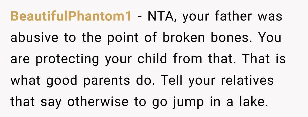 BeautifulPhantom1 − NTA, your father was abusive to the point of broken bones. You are protecting your child from that. That is what good parents do. Tell your relatives that...