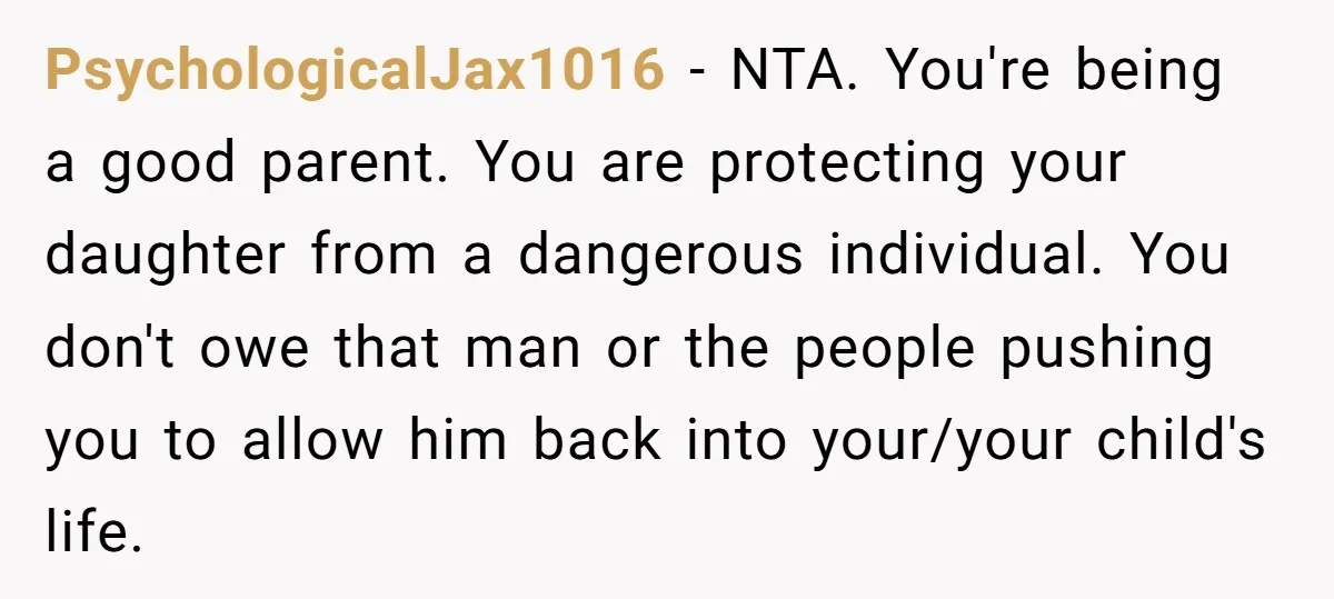 PsychologicalJax1016 − NTA. You're being a good parent. You are protecting your daughter from a dangerous individual. You don't owe that man or the people pushing you to allow him...