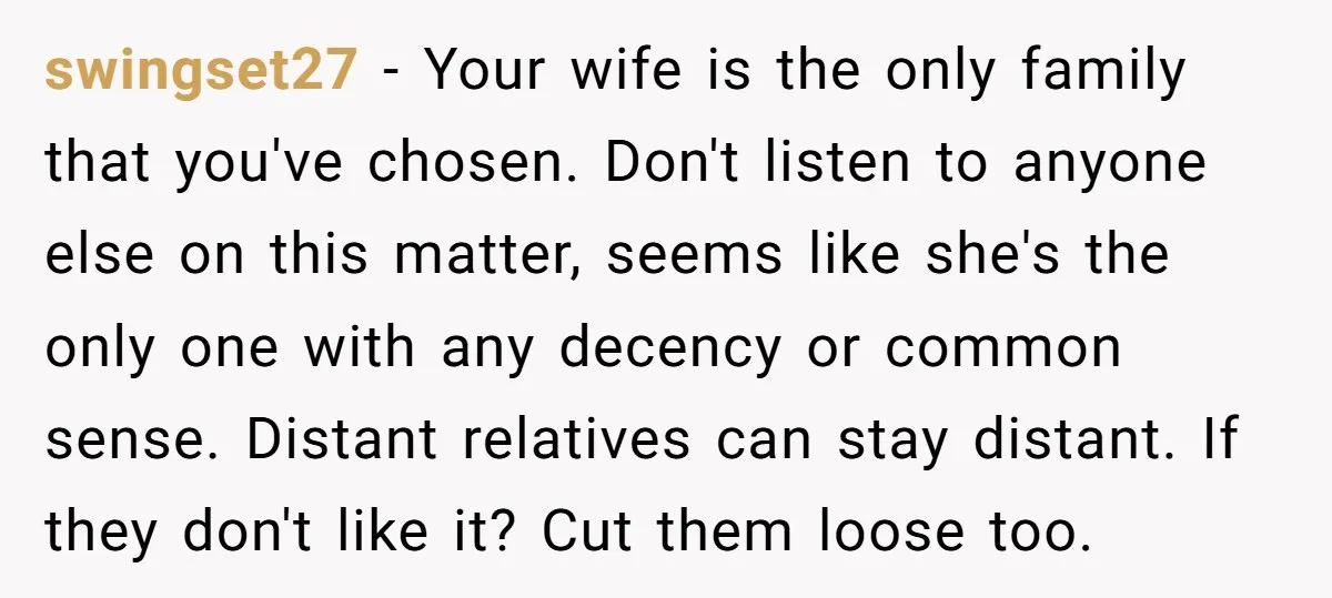 swingset27 − Your wife is the only family that you've chosen. Don't listen to anyone else on this matter, seems like she's the only one with any decency or common...
