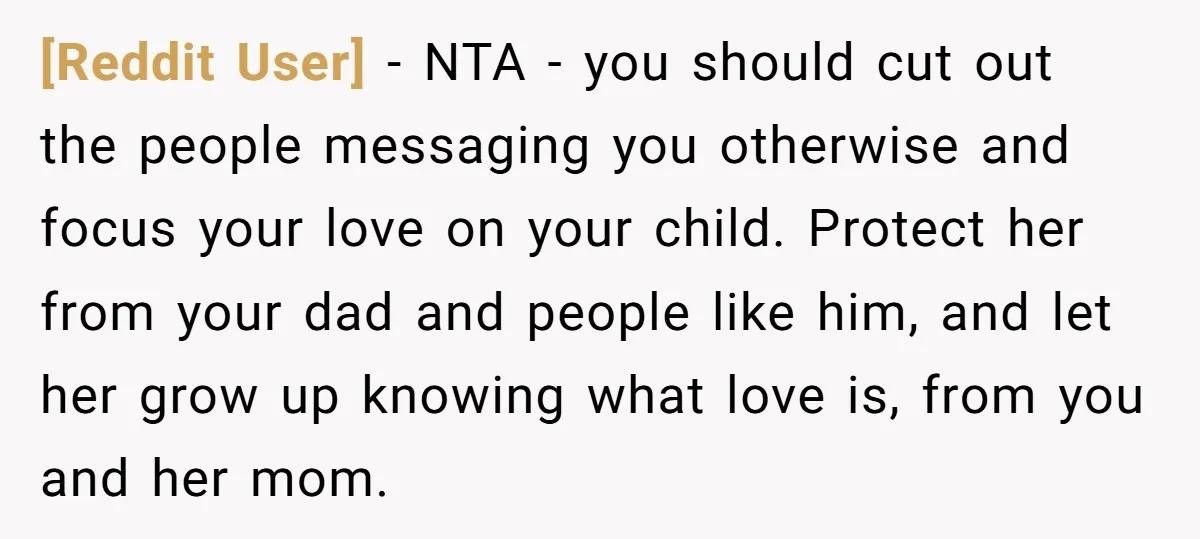 [Reddit User] − NTA - you should cut out the people messaging you otherwise and focus your love on your child. Protect her from your dad and people like him,...