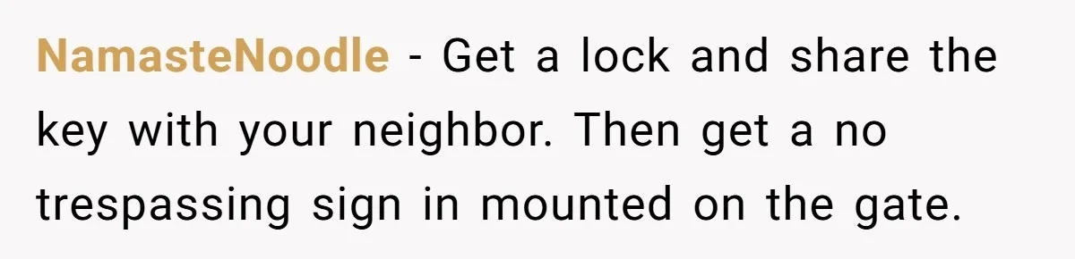 NamasteNoodle − Get a lock and share the key with your neighbor. Then get a no trespassing sign in mounted on the gate.