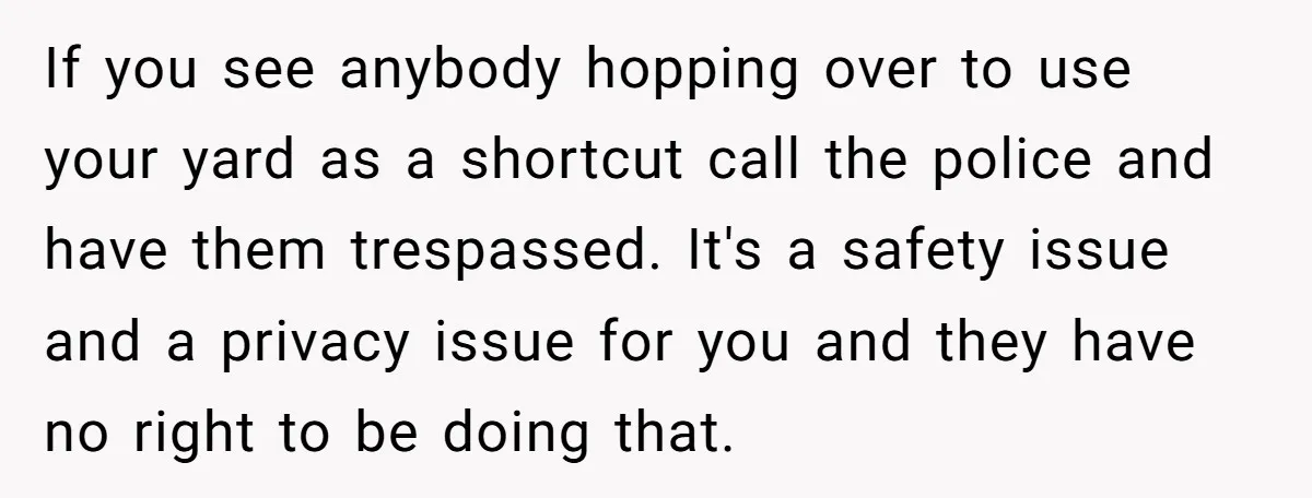 If you see anybody hopping over to use your yard as a shortcut call the police and have them trespassed. It's a safety issue and a privacy issue for you...