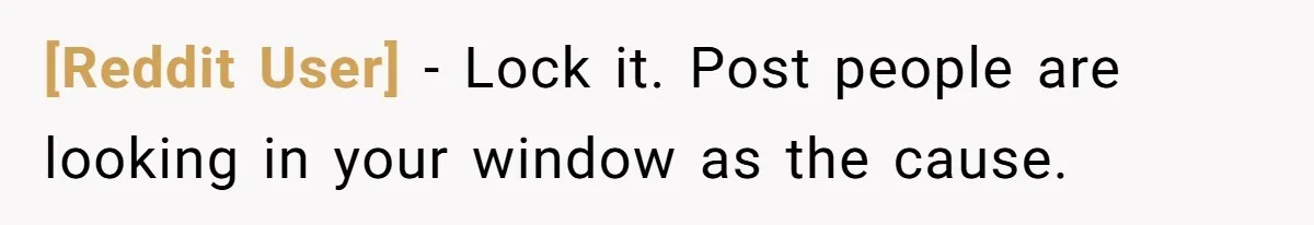 [Reddit User] − Lock it. Post people are looking in your window as the cause.