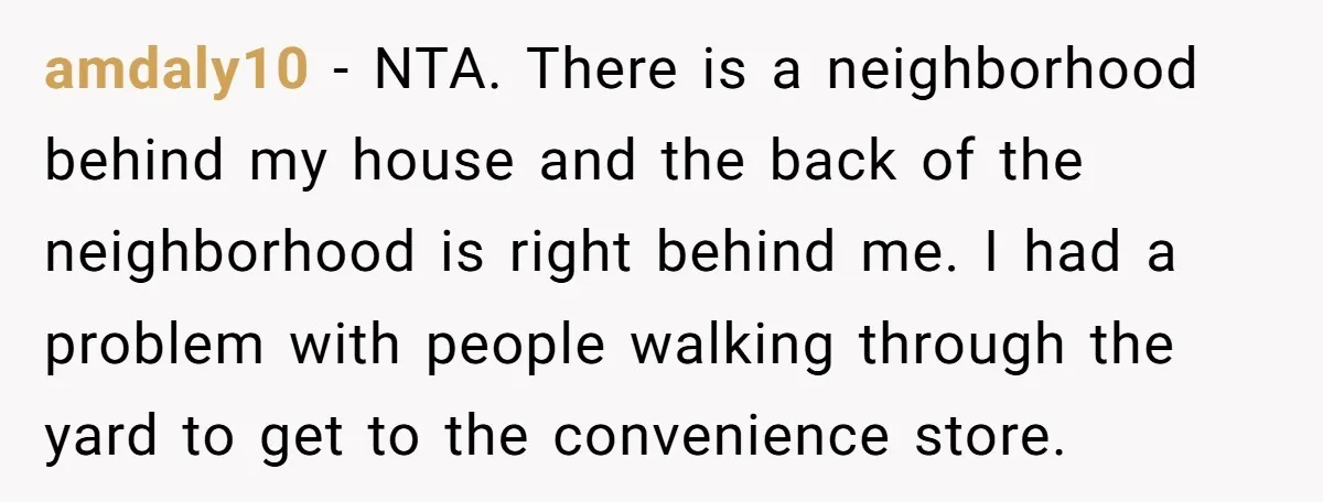 amdaly10 − NTA. There is a neighborhood behind my house and the back of the neighborhood is right behind me. I had a problem with people walking through the yard...