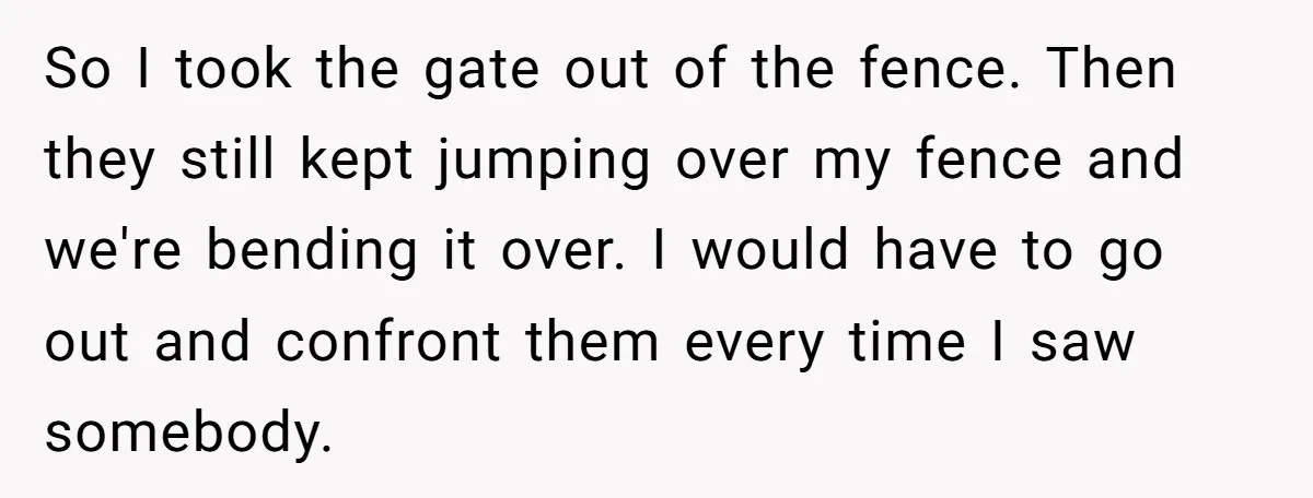 So I took the gate out of the fence. Then they still kept jumping over my fence and we're bending it over. I would have to go out and confront...