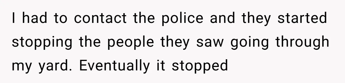 I had to contact the police and they started stopping the people they saw going through my yard. Eventually it stopped