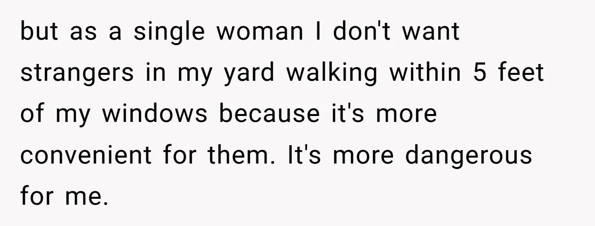 but as a single woman I don't want strangers in my yard walking within 5 feet of my windows because it's more convenient for them. It's more dangerous for me.