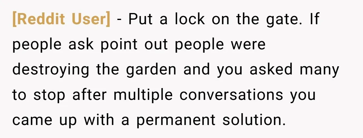[Reddit User] − Put a lock on the gate. If people ask point out people were destroying the garden and you asked many to stop after multiple conversations you came...