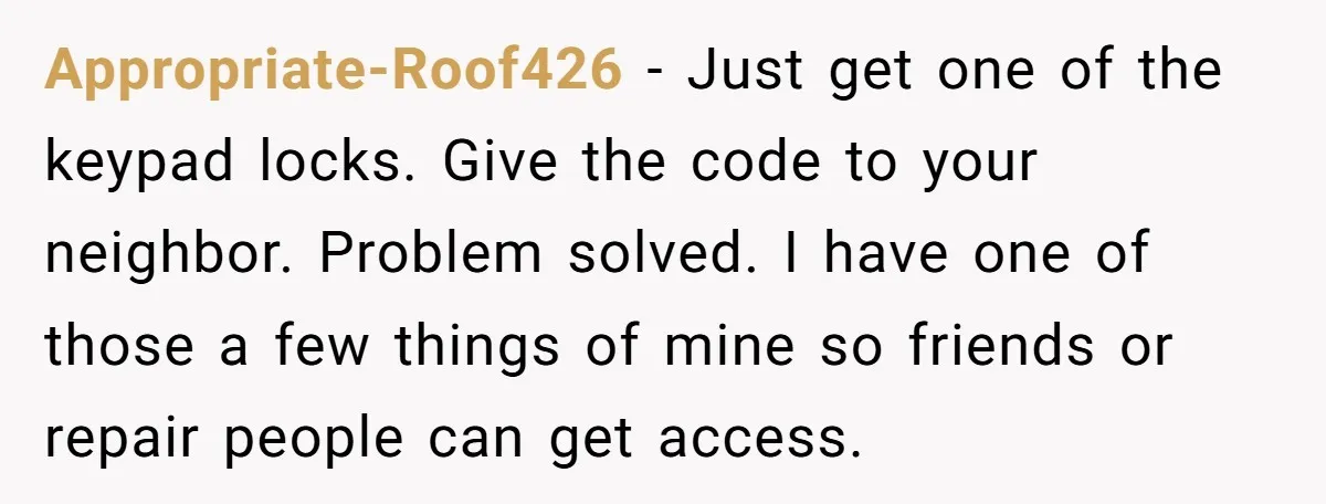 Appropriate-Roof426 − Just get one of the keypad locks. Give the code to your neighbor. Problem solved. I have one of those a few things of mine so friends or...