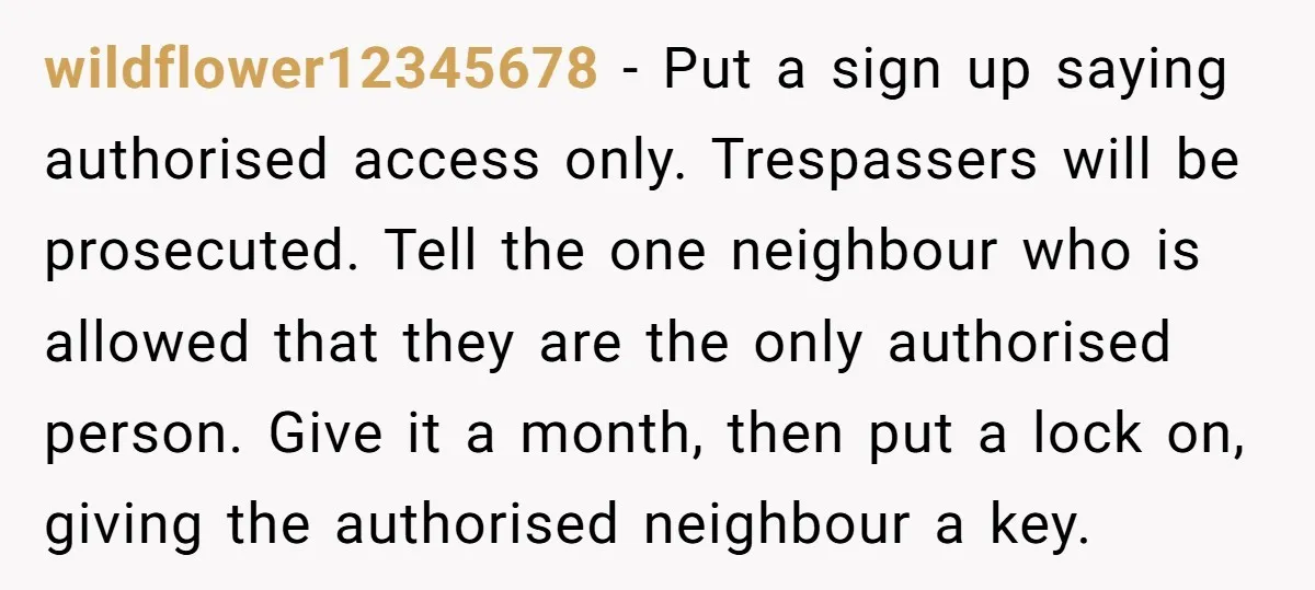 wildflower12345678 − Put a sign up saying authorised access only. Trespassers will be prosecuted. Tell the one neighbour who is allowed that they are the only authorised person. Give it...