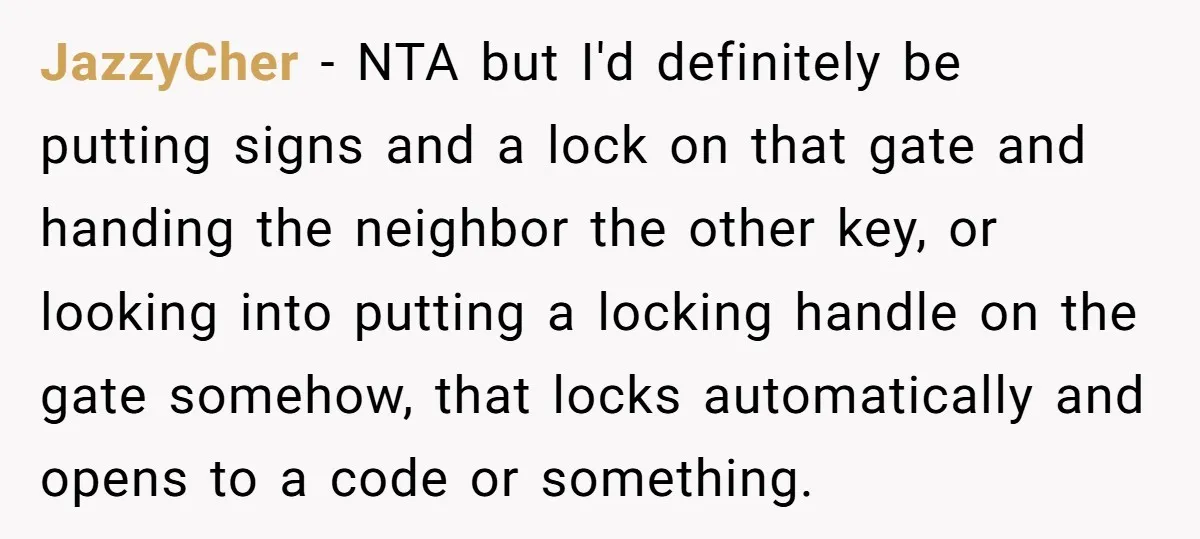 JazzyCher − NTA but I'd definitely be putting signs and a lock on that gate and handing the neighbor the other key, or looking into putting a locking handle on...