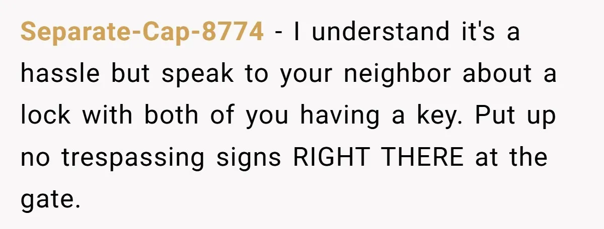 Separate-Cap-8774 − I understand it's a hassle but speak to your neighbor about a lock with both of you having a key. Put up no trespassing signs RIGHT THERE at...
