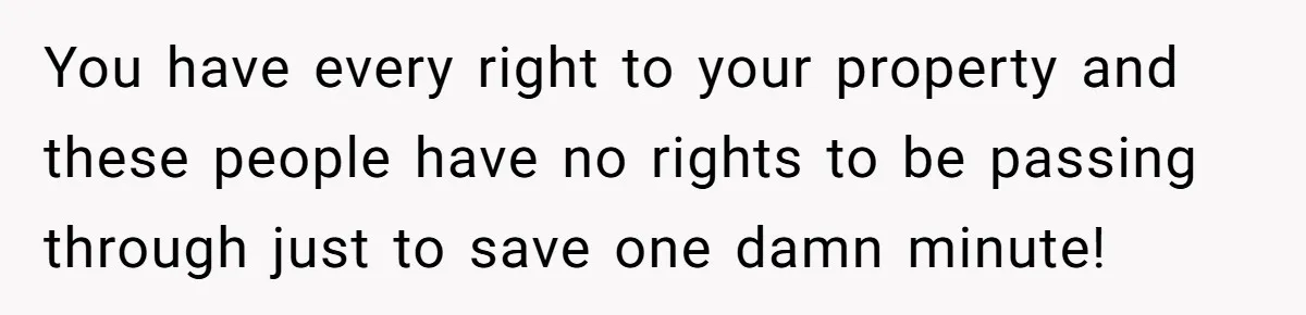 You have every right to your property and these people have no rights to be passing through just to save one damn minute!