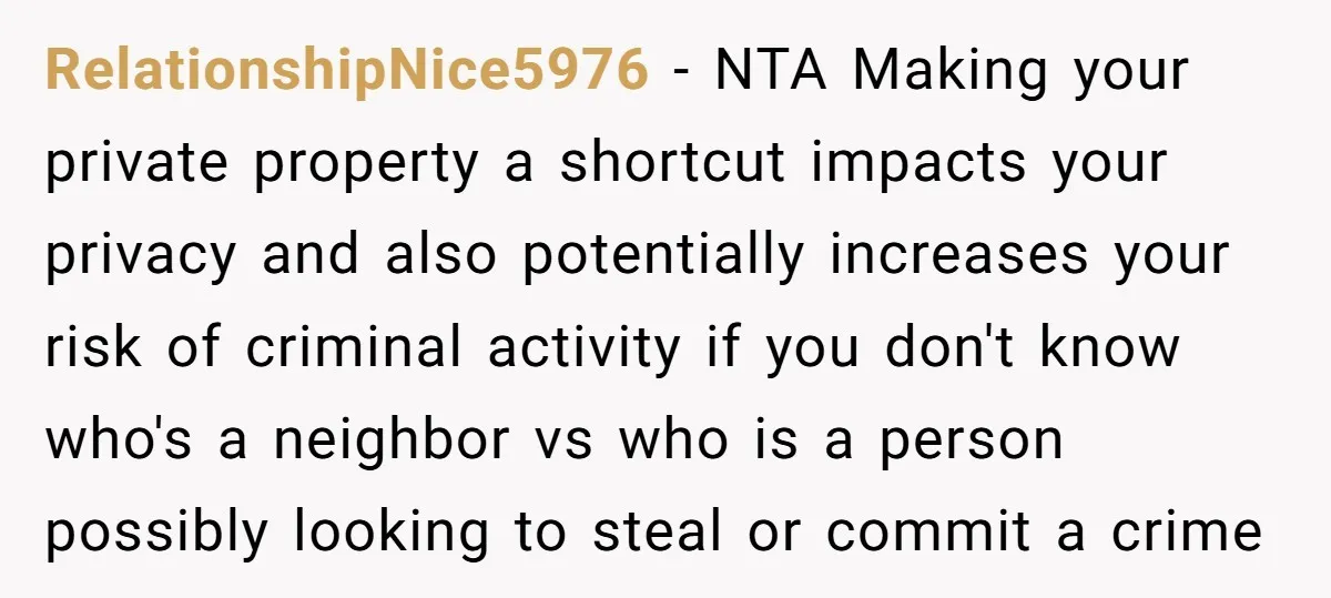 RelationshipNice5976 − NTA Making your private property a shortcut impacts your privacy and also potentially increases your risk of criminal activity if you don't know who's a neighbor vs who...